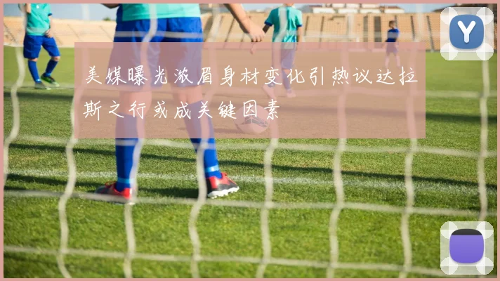 美媒曝光浓眉身材变化引热议达拉斯之行或成关键因素