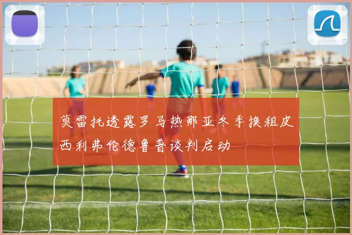莫雷托透露罗马热那亚冬季换租皮西利弗伦德鲁普谈判启动