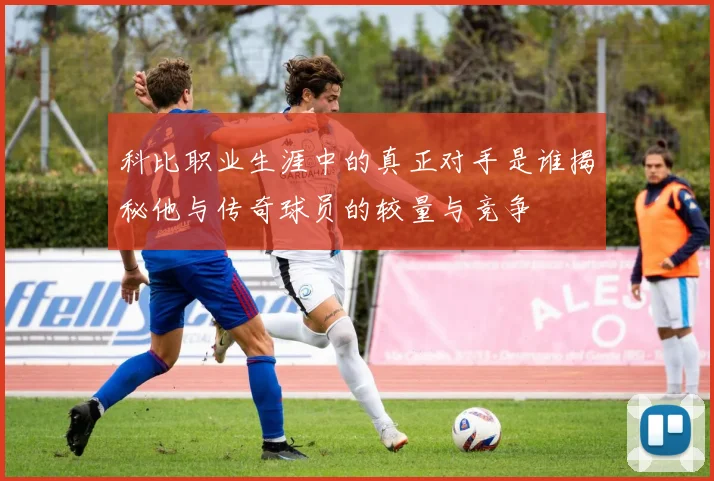 科比职业生涯中的真正对手是谁揭秘他与传奇球员的较量与竞争