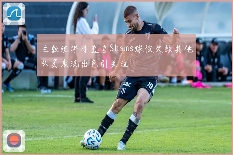 主教练字母直言Shams球技欠缺其他队员表现出色引关注