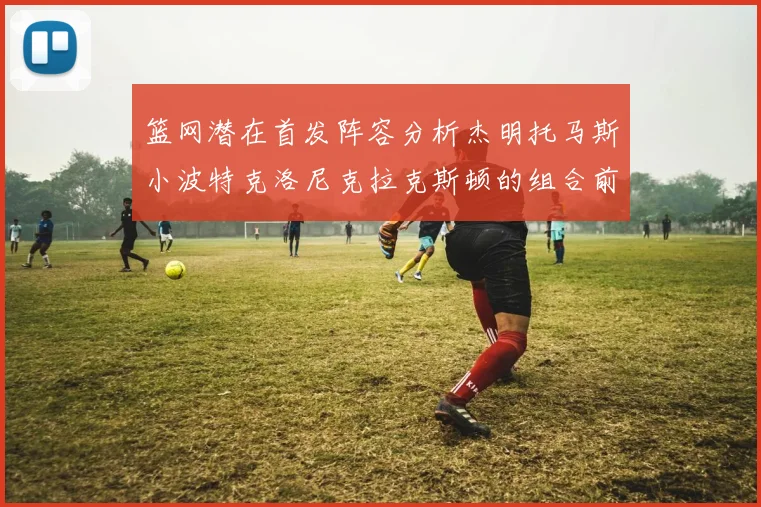 篮网潜在首发阵容分析杰明托马斯小波特克洛尼克拉克斯顿的组合前景