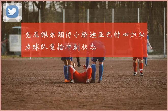 克尼佩尔期待小桥迪亚巴特回归助力球队重拾冲刺状态