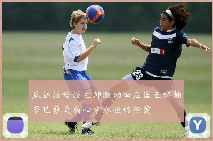 瓜达拉哈拉主帅激动回应国王杯抽签巴萨是我心中永恒的热爱