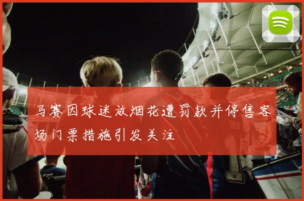 马赛因球迷放烟花遭罚款并停售客场门票措施引发关注