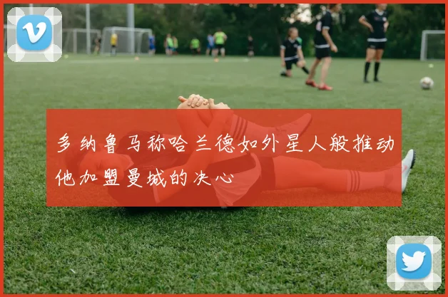多纳鲁马称哈兰德如外星人般推动他加盟曼城的决心