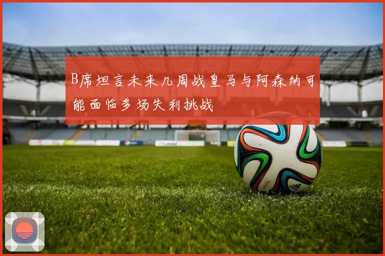B席坦言未来几周战皇马与阿森纳可能面临多场失利挑战