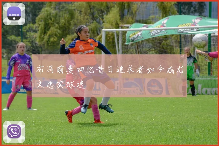布冯前妻回忆昔日追求者如今成尤文忠实球迷