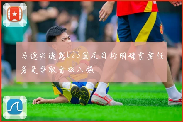 马德兴透露U23国足目标明确首要任务是争取晋级八强