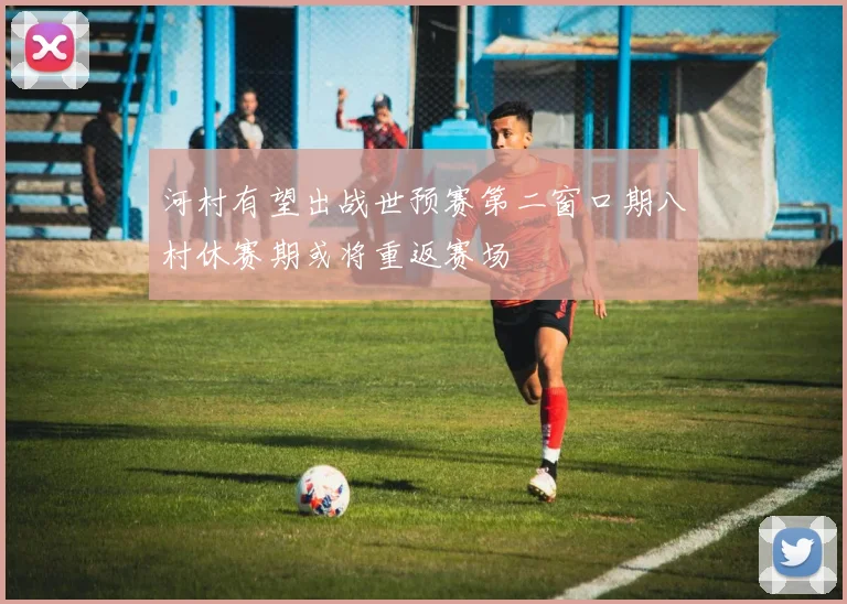河村有望出战世预赛第二窗口期八村休赛期或将重返赛场