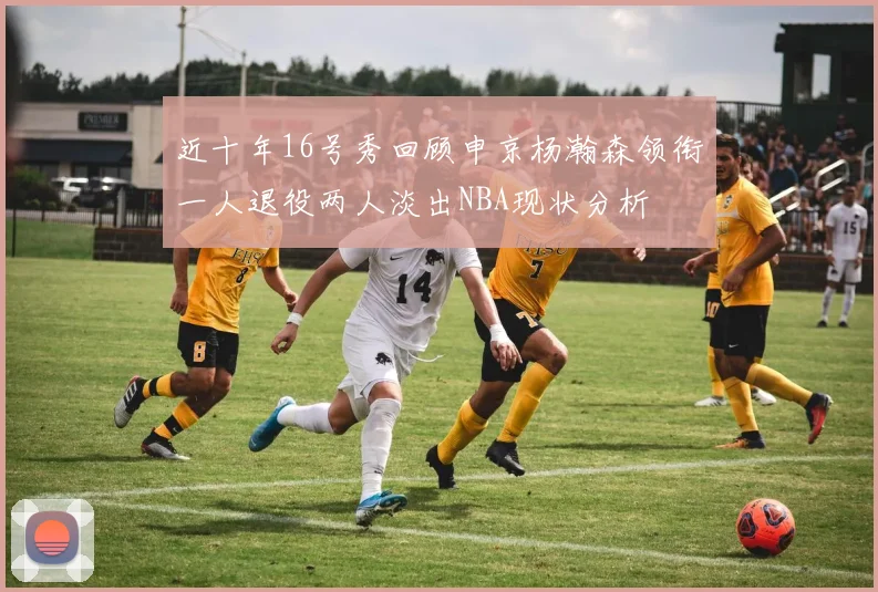 近十年16号秀回顾申京杨瀚森领衔一人退役两人淡出NBA现状分析