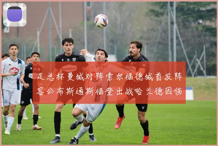 足总杯曼城对阵索尔福德城首发阵容公布斯通斯福登出战哈兰德因伤缺席