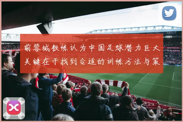 前蓉城教练认为中国足球潜力巨大关键在于找到合适的训练方法与策略