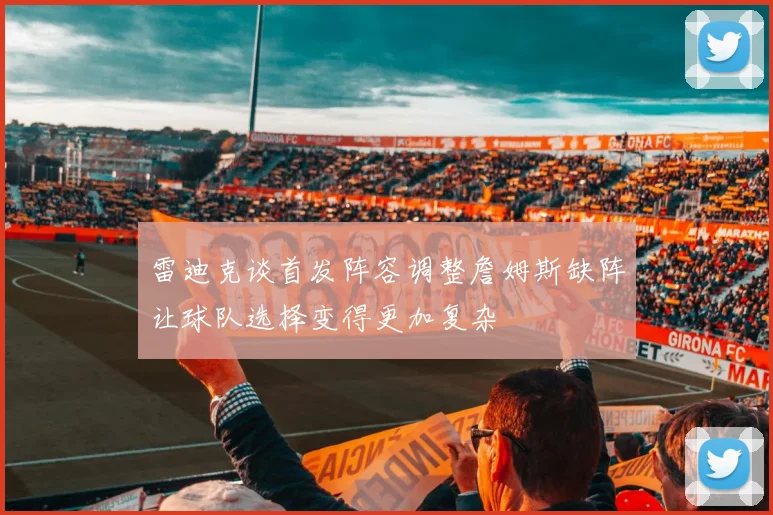 雷迪克谈首发阵容调整詹姆斯缺阵让球队选择变得更加复杂