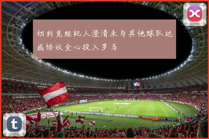 切利克经纪人澄清未与其他球队达成协议全心投入罗马