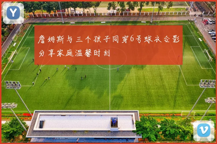 詹姆斯与三个孩子同穿6号球衣合影分享家庭温馨时刻