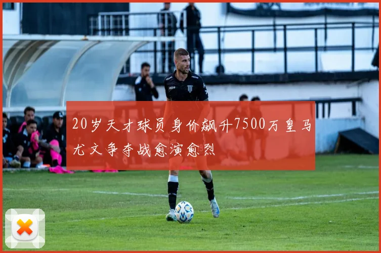 20岁天才球员身价飙升7500万皇马尤文争夺战愈演愈烈