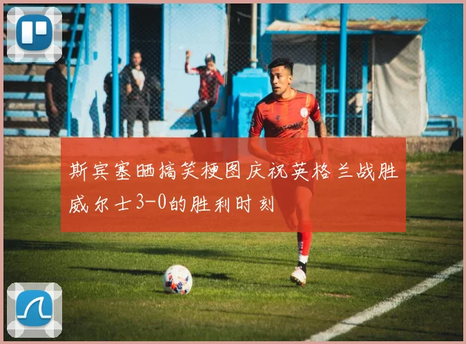 斯宾塞晒搞笑梗图庆祝英格兰战胜威尔士3-0的胜利时刻