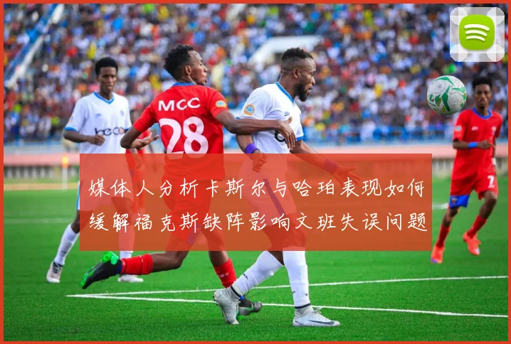 媒体人分析卡斯尔与哈珀表现如何缓解福克斯缺阵影响文班失误问题亟待解决