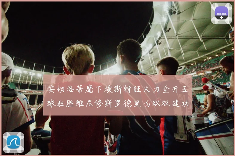 安切洛蒂麾下埃斯特旺火力全开五球狂胜维尼修斯罗德里戈双双建功