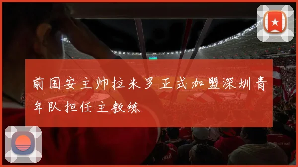前国安主帅拉米罗正式加盟深圳青年队担任主教练