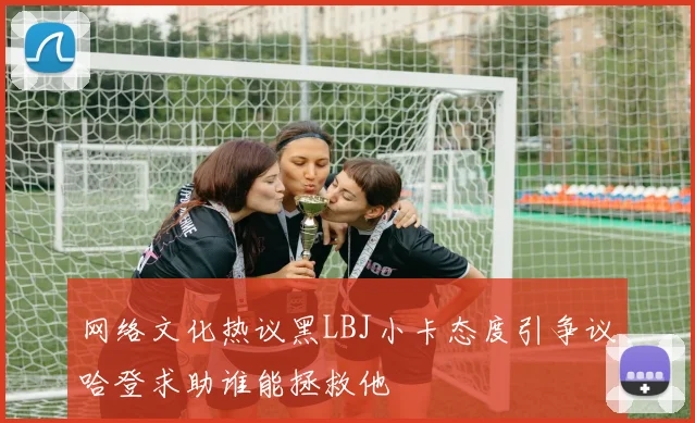 网络文化热议黑LBJ小卡态度引争议哈登求助谁能拯救他