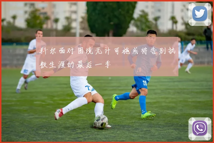 科尔面对困境无计可施或将告别执教生涯的最后一季