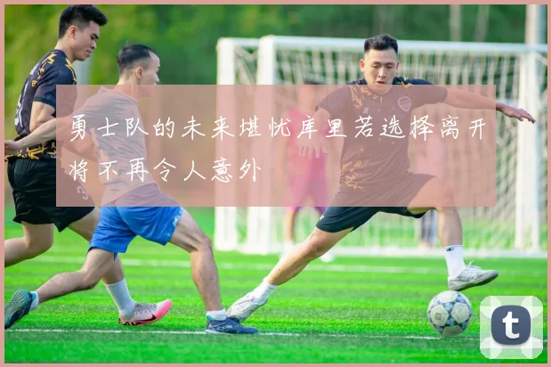 勇士队的未来堪忧库里若选择离开将不再令人意外