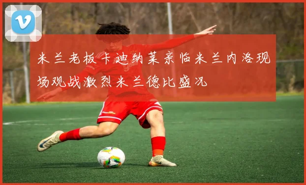 米兰老板卡迪纳莱亲临米兰内洛现场观战激烈米兰德比盛况