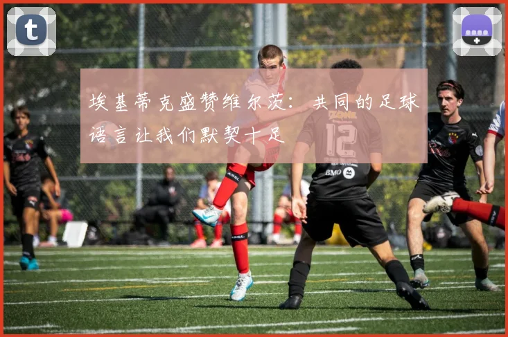 埃基蒂克盛赞维尔茨：共同的足球语言让我们默契十足