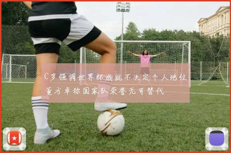 C罗强调世界杯成就不决定个人地位董方卓称国家队荣誉无可替代