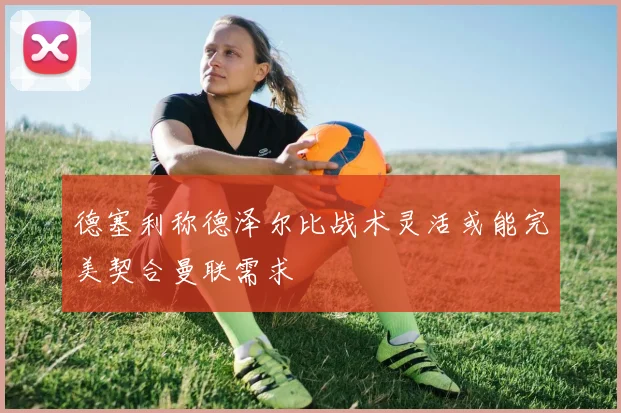 德塞利称德泽尔比战术灵活或能完美契合曼联需求