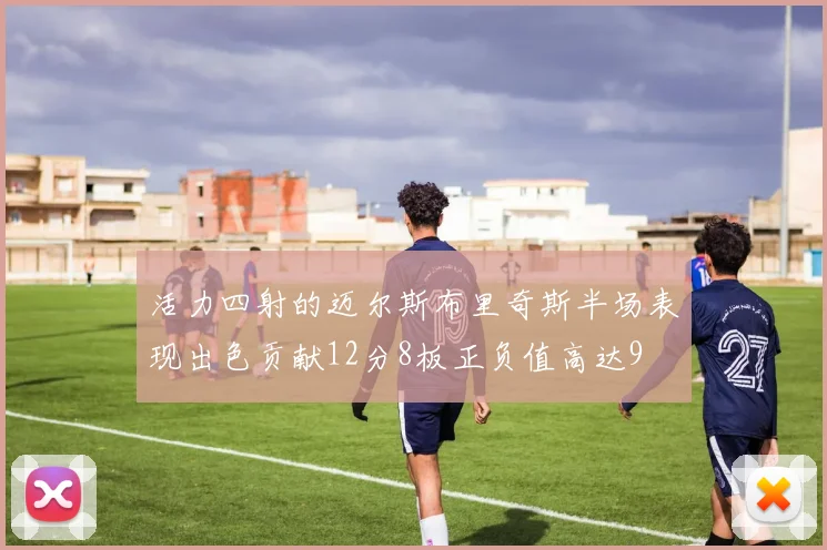活力四射的迈尔斯布里奇斯半场表现出色贡献12分8板正负值高达9