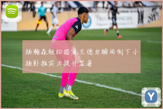 杨瀚森轻松搭肩兰德尔瞬间倒下小杨卧推实力提升显著