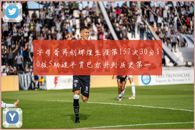 字母哥再创辉煌生涯第157次30分10板5助追平贾巴尔并列历史第一