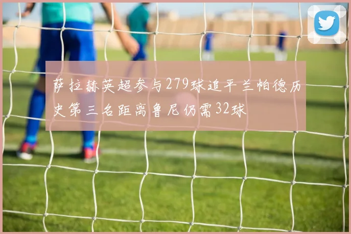 萨拉赫英超参与279球追平兰帕德历史第三名距离鲁尼仍需32球
