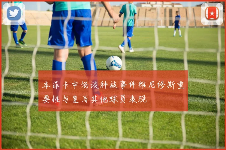 本菲卡中场谈种族事件维尼修斯重要性与皇马其他球员表现