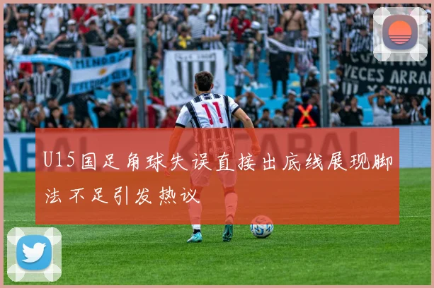 U15国足角球失误直接出底线展现脚法不足引发热议