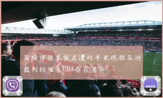 周琦评论朱俊龙遭对手犯规称亚洲裁判标准与CBA存在差异